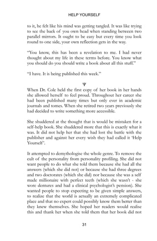 HELP YOURSELF
31
to it, he felt like his mind was getting tangled. It was like trying
to see the back of you own head when standing between two
parallel mirrors. It ought to be easy but every time you look
round to one side, your own reflection gets in the way.
“You know, this has been a revelation to me. I had never
thought about my life in these terms before. You know what
you should do you should write a book about all this stuff.”
“I have. It is being published this week.”
Ψ
When Dr. Cole held the first copy of her book in her hands
she allowed herself to feel proud. Throughout her career she
had been published many times but only ever in academic
journals and tomes. When she retired two years previously she
had decided to write something more accessible.
She shuddered at the thought that is would be mistaken for a
self-help book. She shuddered more that this is exactly what it
was. It did not help her that she had lost the battle with the
publisher and against her every wish they had called it ‘Help
Yourself’.
It attempted to demythologise the whole genre. To remove the
cult of the personality from personality profiling. She did not
want people to do what she told them because she had all the
answers (which she did not) or because she had three degrees
and two doctorates (which she did) nor because she was a self
made millionaire with perfect teeth (which she wasn’t - she
wore dentures and had a clinical psychologist’s pension). She
wanted people to stop expecting to be given simple answers,
to realize that the world is actually an extremely complicated
place and that no expert could possibly know them better than
they knew themselves. She hoped her readers would realise
this and thank her when she told them that her book did not
 