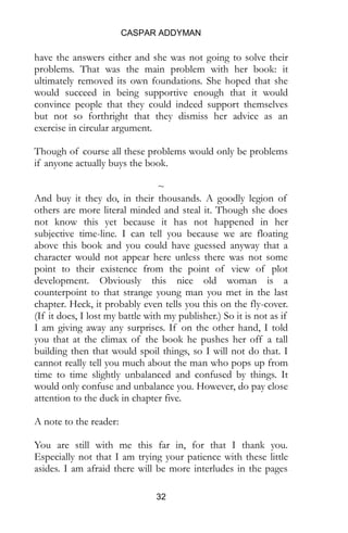 CASPAR ADDYMAN
32
have the answers either and she was not going to solve their
problems. That was the main problem with her book: it
ultimately removed its own foundations. She hoped that she
would succeed in being supportive enough that it would
convince people that they could indeed support themselves
but not so forthright that they dismiss her advice as an
exercise in circular argument.
Though of course all these problems would only be problems
if anyone actually buys the book.
~
And buy it they do, in their thousands. A goodly legion of
others are more literal minded and steal it. Though she does
not know this yet because it has not happened in her
subjective time-line. I can tell you because we are floating
above this book and you could have guessed anyway that a
character would not appear here unless there was not some
point to their existence from the point of view of plot
development. Obviously this nice old woman is a
counterpoint to that strange young man you met in the last
chapter. Heck, it probably even tells you this on the fly-cover.
(If it does, I lost my battle with my publisher.) So it is not as if
I am giving away any surprises. If on the other hand, I told
you that at the climax of the book he pushes her off a tall
building then that would spoil things, so I will not do that. I
cannot really tell you much about the man who pops up from
time to time slightly unbalanced and confused by things. It
would only confuse and unbalance you. However, do pay close
attention to the duck in chapter five.
A note to the reader:
You are still with me this far in, for that I thank you.
Especially now that I am trying your patience with these little
asides. I am afraid there will be more interludes in the pages
 