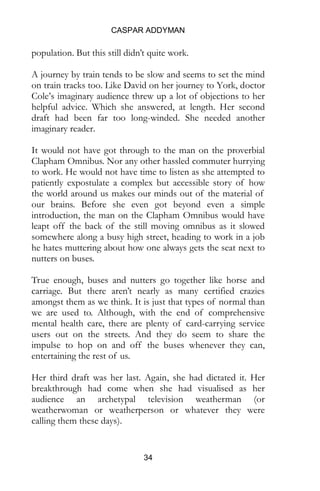 CASPAR ADDYMAN
34
population. But this still didn’t quite work.
A journey by train tends to be slow and seems to set the mind
on train tracks too. Like David on her journey to York, doctor
Cole’s imaginary audience threw up a lot of objections to her
helpful advice. Which she answered, at length. Her second
draft had been far too long-winded. She needed another
imaginary reader.
It would not have got through to the man on the proverbial
Clapham Omnibus. Nor any other hassled commuter hurrying
to work. He would not have time to listen as she attempted to
patiently expostulate a complex but accessible story of how
the world around us makes our minds out of the material of
our brains. Before she even got beyond even a simple
introduction, the man on the Clapham Omnibus would have
leapt off the back of the still moving omnibus as it slowed
somewhere along a busy high street, heading to work in a job
he hates muttering about how one always gets the seat next to
nutters on buses.
True enough, buses and nutters go together like horse and
carriage. But there aren’t nearly as many certified crazies
amongst them as we think. It is just that types of normal than
we are used to. Although, with the end of comprehensive
mental health care, there are plenty of card-carrying service
users out on the streets. And they do seem to share the
impulse to hop on and off the buses whenever they can,
entertaining the rest of us.
Her third draft was her last. Again, she had dictated it. Her
breakthrough had come when she had visualised as her
audience an archetypal television weatherman (or
weatherwoman or weatherperson or whatever they were
calling them these days).
 