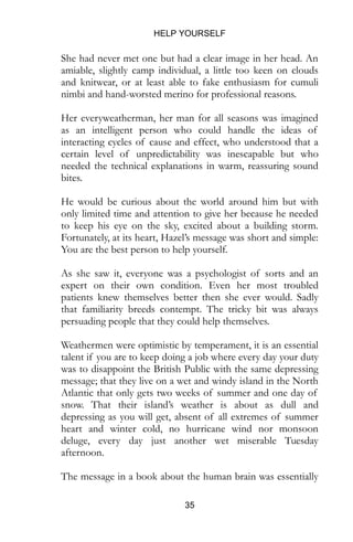 HELP YOURSELF
35
She had never met one but had a clear image in her head. An
amiable, slightly camp individual, a little too keen on clouds
and knitwear, or at least able to fake enthusiasm for cumuli
nimbi and hand-worsted merino for professional reasons.
Her everyweatherman, her man for all seasons was imagined
as an intelligent person who could handle the ideas of
interacting cycles of cause and effect, who understood that a
certain level of unpredictability was inescapable but who
needed the technical explanations in warm, reassuring sound
bites.
He would be curious about the world around him but with
only limited time and attention to give her because he needed
to keep his eye on the sky, excited about a building storm.
Fortunately, at its heart, Hazel’s message was short and simple:
You are the best person to help yourself.
As she saw it, everyone was a psychologist of sorts and an
expert on their own condition. Even her most troubled
patients knew themselves better then she ever would. Sadly
that familiarity breeds contempt. The tricky bit was always
persuading people that they could help themselves.
Weathermen were optimistic by temperament, it is an essential
talent if you are to keep doing a job where every day your duty
was to disappoint the British Public with the same depressing
message; that they live on a wet and windy island in the North
Atlantic that only gets two weeks of summer and one day of
snow. That their island’s weather is about as dull and
depressing as you will get, absent of all extremes of summer
heart and winter cold, no hurricane wind nor monsoon
deluge, every day just another wet miserable Tuesday
afternoon.
The message in a book about the human brain was essentially
 