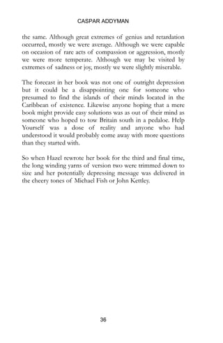 CASPAR ADDYMAN
36
the same. Although great extremes of genius and retardation
occurred, mostly we were average. Although we were capable
on occasion of rare acts of compassion or aggression, mostly
we were more temperate. Although we may be visited by
extremes of sadness or joy, mostly we were slightly miserable.
The forecast in her book was not one of outright depression
but it could be a disappointing one for someone who
presumed to find the islands of their minds located in the
Caribbean of existence. Likewise anyone hoping that a mere
book might provide easy solutions was as out of their mind as
someone who hoped to tow Britain south in a pedaloe. Help
Yourself was a dose of reality and anyone who had
understood it would probably come away with more questions
than they started with.
So when Hazel rewrote her book for the third and final time,
the long winding yarns of version two were trimmed down to
size and her potentially depressing message was delivered in
the cheery tones of Michael Fish or John Kettley.
 