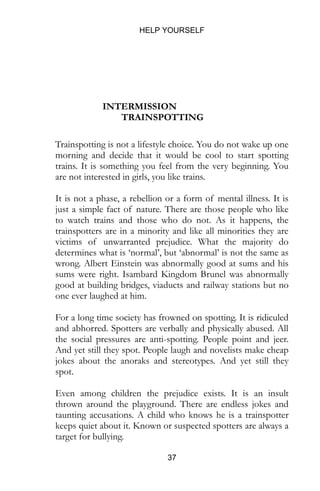 HELP YOURSELF
37
INTERMISSION
TRAINSPOTTING
Trainspotting is not a lifestyle choice. You do not wake up one
morning and decide that it would be cool to start spotting
trains. It is something you feel from the very beginning. You
are not interested in girls, you like trains.
It is not a phase, a rebellion or a form of mental illness. It is
just a simple fact of nature. There are those people who like
to watch trains and those who do not. As it happens, the
trainspotters are in a minority and like all minorities they are
victims of unwarranted prejudice. What the majority do
determines what is ‘normal’, but ‘abnormal’ is not the same as
wrong. Albert Einstein was abnormally good at sums and his
sums were right. Isambard Kingdom Brunel was abnormally
good at building bridges, viaducts and railway stations but no
one ever laughed at him.
For a long time society has frowned on spotting. It is ridiculed
and abhorred. Spotters are verbally and physically abused. All
the social pressures are anti-spotting. People point and jeer.
And yet still they spot. People laugh and novelists make cheap
jokes about the anoraks and stereotypes. And yet still they
spot.
Even among children the prejudice exists. It is an insult
thrown around the playground. There are endless jokes and
taunting accusations. A child who knows he is a trainspotter
keeps quiet about it. Known or suspected spotters are always a
target for bullying.
 