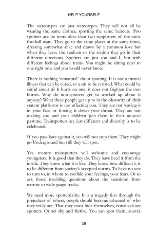 HELP YOURSELF
39
The stereotypes are just stereotypes. They will not all be
wearing the same clothes, sporting the same haircuts. Two
spotters are no more alike than two supporters of the same
football team. They go to the same places at the same times,
dressing somewhat alike and drawn by a common love but
when they leave the stadium or the station they go in their
different directions. Spotters are just you and I, but with
different feelings about trains. You might be sitting next to
one right now and you would never know.
There is nothing ‘unnatural’ about spotting. It is not a mental
illness that can be cured, or a sin to be resisted. What could be
sinful about it? It hurts no one; it does not frighten the iron
horses. Why do non-spotters get so worked up about it
anyway? What these people get up to in the obscurity of their
station platforms is not affecting you. They are not waving it
in your face or forcing it down your throat. They are not
making you and your children join them in their unusual
pastime. Trainspotters are just different and diversity is to be
celebrated.
If you pass laws against it, you will not stop them. They might
go Underground but still they will spot.
Yes, mature trainspotters will welcome and encourage
youngsters. It is good that they do. They have lived it from the
inside. They know what it is like. They know how difficult it is
to be different from society’s accepted norms. To have no one
to turn to, in whom to confide your feelings, your fears. Or to
ask those troubling questions about the transition from
narrow to wide gauge tracks.
We need more spotterdarity. It is a tragedy that through the
prejudices of others, people should become ashamed of who
they really are. That they must hide themselves, remain closet
spotters. Or act shy and furtive. You can spot them; anorak
 