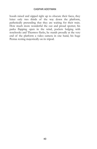 CASPAR ADDYMAN
40
hoods raised and zipped right up to obscure their faces, they
loiter only two thirds of the way down the platform,
pathetically pretending that they are waiting for their train.
How much more wonderful the out and proud spotter; his
parka flapping open in the wind, pockets bulging with
notebooks and Thermos flasks, he stands proudly at the very
end of the platform a video camera in one hand, his huge
Pentax resting majestically on its tripod.
 
