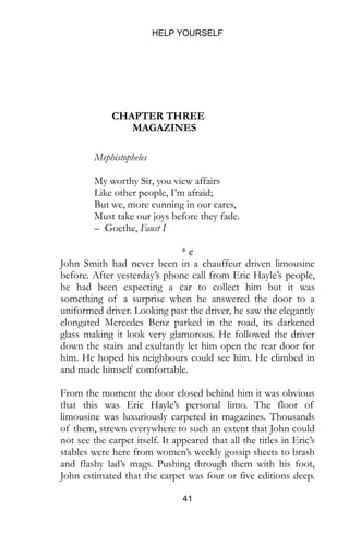 HELP YOURSELF
41
CHAPTER THREE
MAGAZINES
Mephistopheles
My worthy Sir, you view affairs
Like other people, I’m afraid;
But we, more cunning in our cares,
Must take our joys before they fade.
– Goethe, Faust I
* ¢
John Smith had never been in a chauffeur driven limousine
before. After yesterday’s phone call from Eric Hayle’s people,
he had been expecting a car to collect him but it was
something of a surprise when he answered the door to a
uniformed driver. Looking past the driver, he saw the elegantly
elongated Mercedes Benz parked in the road, its darkened
glass making it look very glamorous. He followed the driver
down the stairs and exultantly let him open the rear door for
him. He hoped his neighbours could see him. He climbed in
and made himself comfortable.
From the moment the door closed behind him it was obvious
that this was Eric Hayle’s personal limo. The floor of
limousine was luxuriously carpeted in magazines. Thousands
of them, strewn everywhere to such an extent that John could
not see the carpet itself. It appeared that all the titles in Eric’s
stables were here from women’s weekly gossip sheets to brash
and flashy lad’s mags. Pushing through them with his foot,
John estimated that the carpet was four or five editions deep.
 