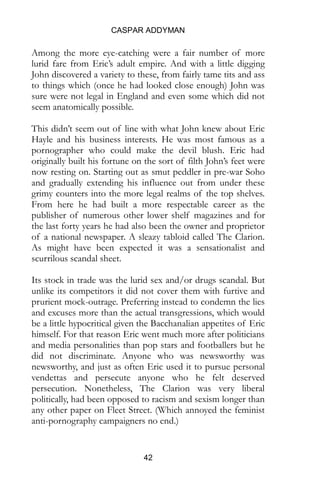 CASPAR ADDYMAN
42
Among the more eye-catching were a fair number of more
lurid fare from Eric’s adult empire. And with a little digging
John discovered a variety to these, from fairly tame tits and ass
to things which (once he had looked close enough) John was
sure were not legal in England and even some which did not
seem anatomically possible.
This didn’t seem out of line with what John knew about Eric
Hayle and his business interests. He was most famous as a
pornographer who could make the devil blush. Eric had
originally built his fortune on the sort of filth John’s feet were
now resting on. Starting out as smut peddler in pre-war Soho
and gradually extending his influence out from under these
grimy counters into the more legal realms of the top shelves.
From here he had built a more respectable career as the
publisher of numerous other lower shelf magazines and for
the last forty years he had also been the owner and proprietor
of a national newspaper. A sleazy tabloid called The Clarion.
As might have been expected it was a sensationalist and
scurrilous scandal sheet.
Its stock in trade was the lurid sex and/or drugs scandal. But
unlike its competitors it did not cover them with furtive and
prurient mock-outrage. Preferring instead to condemn the lies
and excuses more than the actual transgressions, which would
be a little hypocritical given the Bacchanalian appetites of Eric
himself. For that reason Eric went much more after politicians
and media personalities than pop stars and footballers but he
did not discriminate. Anyone who was newsworthy was
newsworthy, and just as often Eric used it to pursue personal
vendettas and persecute anyone who he felt deserved
persecution. Nonetheless, The Clarion was very liberal
politically, had been opposed to racism and sexism longer than
any other paper on Fleet Street. (Which annoyed the feminist
anti-pornography campaigners no end.)
 