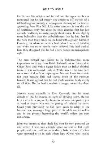 HELP YOURSELF
43
He did not like religion and he did not like hypocrisy. It was
rumoured that he had thrown one employee off the top of a
tall building for printing an obsequious obituary of the fascist-
appeasing Pope Pius XII. Like most rumours, it was the sort
of scurrilous story put about by ones enemies that has just
enough credibility to make people think twice. It was slightly
more believable than the embellishment that he had first hit
the poor man three times on the head with a golden hammer.
Certainly, his editor at the time had fallen from a tall building
and while not many people really believed Eric had pushed
him, they all agreed that he had a very hands-on management
style.
The man himself was fabled to be indestructible; more
impervious to drugs than Keith Richards, more thirsty than
Oliver Reed and with a bigger libido than an Italian football
team. It was rumoured, that, in World War II, he had been
some sort of double or triple agent. No one knew for certain
not least because Eric had started most of the rumours
himself. It was agreed that he had made enemies fairly evenly
on all sides. But he had somehow managed to survive them
all.
Survival came naturally to Eric. Currently into his tenth
decade of life, he showed no signs of slowing down. He still
kept a very firm grip on his business interests and partied just
as hard as always. Nor was he getting left behind the times.
Seven years previously he had been quick to adapt to the
Internet age, moving a large part of his adult empire online
and in the process becoming the world’s oldest dot com
millionaire.
John was impressed that Hayle had sent his own personal car
and driver. There was enough space to seat at lest eight
people, and you could accommodate a baker’s dozen if a few
were prepared to sit in each others laps. (Given who owned
 