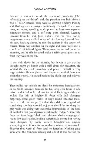 CASPAR ADDYMAN
44
this car, it was not outside the realm of possibility, John
reflected.) At the driver’s end, the partition was built from a
wall of LCD screens. They were all glowing brightly. Pulsing
and flashing as the images continually changed. There was
news, cartoons, scrolling stock prices, at least two separate
computer screens and a soft-core porn channel. Leaning
forward from his seat, John realised that the most boring
programme was actually footage of him leaning forward from
his seat. Looking about, he saw the camera in the upper left
corner. There was another on the right and there were also a
couple of mini-flood lights. These were not turned on at the
moment, but he felt he could make a fairly good guess as to
what they were there for.
It was only eleven in the morning but it was a day that he
thought might go better with a stiff drink for breakfast. He
located the inevitable mini-bar and poured himself a very
large whiskey. He was pleased and impressed to find there was
ice in the icebox. He leaned back in the plush seat and enjoyed
the journey.
They pulled up outside an identi-kit corporate headquarters,
or so Smith assumed because he had only ever been in one
before and it had looked almost identical. He imagined they all
looked like this. A brightly lit foyer with dull blue-grey
carpeting, vivid green plants in large round brushed metal
pots - real, but so perfect that they did a very good of
convincing you they were fakes, just as the all the art along the
grey walls was doing very expensive impressions of the kind
of scribbles that proud parents stick to the fridge. At intervals,
three or four huge black and chrome chairs congregated
round low glass tables, looking superficially comfy but having
been designed by some austere Scandinavian, anyone
attempting to sit in one for more than a minute or two would
discover they were all form and no function. Nothing gave
away what the company actually did, and if it was not for the
 