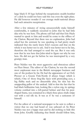HELP YOURSELF
45
large black E H logo behind the receptionists stealth-bomber
of a desk he could not have said this was even the right place.
He did however wonder if our average multi-national always
had such attractive receptionists.
After a few minutes of trying unsuccessfully make himself
comfortable, it suddenly occurred to John that he had little
idea why he was here. The phone call had said that Eric Hayle
wanted to speak to him and would he come to the offices of
the Clarion. Beyond that there was no explanation. John had
asked but the assistant he was speaking to had pretty much
indicated that she rarely knew Eric’s reasons and that on the
whole it was better not to ask. And it was better not to be late,
therefore she had arranged to send the car. But it was only
now that he was here that John tried to figure out why he was
here. He did not get far before he was interrupted by a very
grumpy man.
Peter Nickles was the most aggressive and obnoxious editor
on Fleet Street. The editor of the Clarion, he was the second
most unpleasant man in the British newspaper business and
one of the poshest by far. He had the appearance of an Oofy
Prosser or a Gussie Fink-Nottle (I always forget which is
which.) One of those frog-like faces with protruding eyes, a
big flabby neck and no discernible chin, his skin has the
unappealing pallor of the undead. Add to that the fact that he
had black brilliantine hair, looking like a nylon wig, its springy
volume combed into a left-parted helmet and that his pear-
shaped frame, was contained in a black three piece chalk-stripe
suit with a red silk tie. It was as if he was a caricature of
himself.
For the editor of a national newspaper to be sent to collect a
visitor that no one had heard of was unheard of. So Peter
Nickles was not a happy man and he did nothing to hide this
from John. Gruffly indicating that Smith should follow him,
 