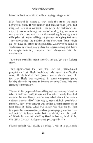 CASPAR ADDYMAN
46
he turned back around and without saying a single word.
John followed in silence as they took the lift to the main
newsroom floor. It was noisier and messier than John had
imagined but also in contrast to the offices he had worked in,
there did seem to be a great deal of work going on. Almost
everyone they saw was busy with something; hurrying about
with piles of paper, talking on phones or typing furiously.
They approached the middle of the newsroom floor. Hayle
did not have an office in this building. Whenever he came to
work here, he would pick a place he fancied sitting and throw
its occupier out. Any complaints were always met with the
same refrain.
“You are a journalist, aren’t you? Go out and get me a fucking
story.”
They approached the desk that the tall, white-haired
proprietor of Eric Hayle Publishing had chosen today. Nickles
stood silently behind Hayle. John chose to do the same. He
saw that Hayle was engrossed in some computer game;
looking closer it appeared to involve shooting Nazis. Eric was
enjoying it immensely.
Thanks to his perpetual dissembling and unrelenting refusal to
take himself seriously, it was unclear what exactly Eric had
done in the war. Every time he was asked about it he gave a
different answer, all of them vague, implausible, impossible or
immoral. Any given answer was usually a combination of at
least three of these. What was known was that for the first
few years he continued to produce pornography and did very
well out of the black market but that shortly after the battle
of Britain he was ‘recruited’ by Gordon Fowles, head of the
war office counter intelligence and propaganda unit.
Fowles himself was usually described a ‘bit of a character’:
 