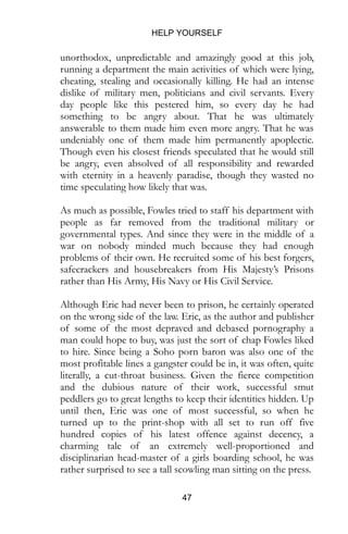 HELP YOURSELF
47
unorthodox, unpredictable and amazingly good at this job,
running a department the main activities of which were lying,
cheating, stealing and occasionally killing. He had an intense
dislike of military men, politicians and civil servants. Every
day people like this pestered him, so every day he had
something to be angry about. That he was ultimately
answerable to them made him even more angry. That he was
undeniably one of them made him permanently apoplectic.
Though even his closest friends speculated that he would still
be angry, even absolved of all responsibility and rewarded
with eternity in a heavenly paradise, though they wasted no
time speculating how likely that was.
As much as possible, Fowles tried to staff his department with
people as far removed from the traditional military or
governmental types. And since they were in the middle of a
war on nobody minded much because they had enough
problems of their own. He recruited some of his best forgers,
safecrackers and housebreakers from His Majesty’s Prisons
rather than His Army, His Navy or His Civil Service.
Although Eric had never been to prison, he certainly operated
on the wrong side of the law. Eric, as the author and publisher
of some of the most depraved and debased pornography a
man could hope to buy, was just the sort of chap Fowles liked
to hire. Since being a Soho porn baron was also one of the
most profitable lines a gangster could be in, it was often, quite
literally, a cut-throat business. Given the fierce competition
and the dubious nature of their work, successful smut
peddlers go to great lengths to keep their identities hidden. Up
until then, Eric was one of most successful, so when he
turned up to the print-shop with all set to run off five
hundred copies of his latest offence against decency, a
charming tale of an extremely well-proportioned and
disciplinarian head-master of a girls boarding school, he was
rather surprised to see a tall scowling man sitting on the press.
 