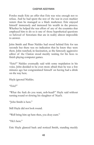 CASPAR ADDYMAN
48
Fowles made Eric an offer that Eric was wise enough not to
refuse. And he had spent the rest of the war in even murkier
waters than he managed as a black marketeer. Eric enjoyed
himself immensely and increased his wealth in the process.
Whether he helped the war effort of any of the countries that
employed him to do so is one of those hypothetical questions
so beloved of historians that are in reality almost impossible
to answer.
John Smith and Peter Nickles had stood behind Eric for ten
seconds but there was no indication that he knew they were
there. John watched, in fascination, as the famously aggressive
editor of the Clarion stood meekly waiting for his boss to
finish playing computer games.
“Eric?” Nickles eventually said with some trepidation in his
voice. John decided to be even more afraid than he was a few
minutes ago but congratulated himself on having had a drink
on the way here.
Hayle ignored Nickles.
“Eric?”
“What the fuck do you want, nob-head?” Hayle said without
turning round or slowing his slaughter of Nazi’s.
“John Smith is here.”
Still Hayle did not look round.
“Well bring him up here then, you dozy cunt.”
“He’s here.”
Eric Hayle glanced back and noticed Smith, standing meekly
 