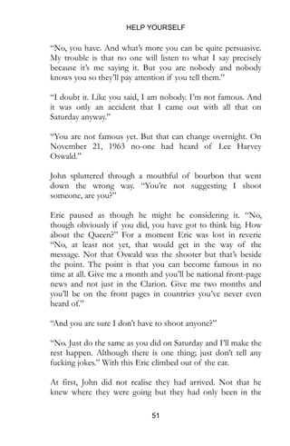 HELP YOURSELF
51
“No, you have. And what’s more you can be quite persuasive.
My trouble is that no one will listen to what I say precisely
because it’s me saying it. But you are nobody and nobody
knows you so they’ll pay attention if you tell them.”
“I doubt it. Like you said, I am nobody. I’m not famous. And
it was only an accident that I came out with all that on
Saturday anyway.”
“You are not famous yet. But that can change overnight. On
November 21, 1963 no-one had heard of Lee Harvey
Oswald.”
John spluttered through a mouthful of bourbon that went
down the wrong way. “You’re not suggesting I shoot
someone, are you?”
Eric paused as though he might be considering it. “No,
though obviously if you did, you have got to think big. How
about the Queen?” For a moment Eric was lost in reverie
“No, at least not yet, that would get in the way of the
message. Not that Oswald was the shooter but that’s beside
the point. The point is that you can become famous in no
time at all. Give me a month and you’ll be national front-page
news and not just in the Clarion. Give me two months and
you’ll be on the front pages in countries you’ve never even
heard of.”
“And you are sure I don’t have to shoot anyone?”
“No. Just do the same as you did on Saturday and I’ll make the
rest happen. Although there is one thing; just don’t tell any
fucking jokes.” With this Eric climbed out of the car.
At first, John did not realise they had arrived. Not that he
knew where they were going but they had only been in the
 