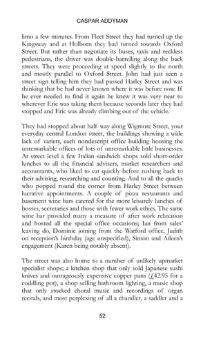 CASPAR ADDYMAN
52
limo a few minutes. From Fleet Street they had turned up the
Kingsway and at Holborn they had turned towards Oxford
Street. But rather than negotiate its buses, taxis and reckless
pedestrians, the driver was double-barrelling along the back
streets. They were proceeding at speed slightly to the north
and mostly parallel to Oxford Street. John had just seen a
street sign telling him they had passed Harley Street and was
thinking that he had never known where it was before now. If
he ever needed to find it again he knew it was very near to
wherever Eric was taking them because seconds later they had
stopped and Eric was already climbing out of the vehicle.
They had stopped about half way along Wigmore Street, your
everyday central London street, the buildings showing a wide
lack of variety, each nondescript office building housing the
unremarkable offices of lots of unremarkable little businesses.
At street level a few Italian sandwich shops sold short-order
lunches to all the financial advisers, market researchers and
accountants, who liked to eat quickly before rushing back to
their advising, researching and counting. And to all the quacks
who popped round the corner from Harley Street between
lucrative appointments. A couple of pizza restaurants and
basement wine bars catered for the more leisurely lunches of
bosses, secretaries and those with fewer work ethics. The same
wine bar provided many a measure of after work relaxation
and hosted all the special office occasions; Ian from sales’
leaving do, Dominic joining from the Watford office, Judith
on reception’s birthday (age unspecified), Simon and Aileen’s
engagement (Karen being notably absent).
The street was also home to a number of unlikely upmarket
specialist shops; a kitchen shop that only sold Japanese sushi
knives and outrageously expensive copper pans (£42.95 for a
coddling pot), a shop selling bathroom lighting, a music shop
that only stocked choral music and recordings of organ
recitals, and most perplexing of all a chandler, a saddler and a
 