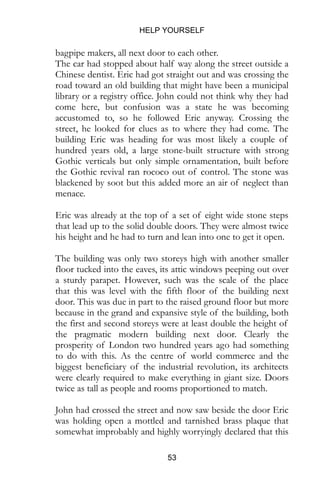 HELP YOURSELF
53
bagpipe makers, all next door to each other.
The car had stopped about half way along the street outside a
Chinese dentist. Eric had got straight out and was crossing the
road toward an old building that might have been a municipal
library or a registry office. John could not think why they had
come here, but confusion was a state he was becoming
accustomed to, so he followed Eric anyway. Crossing the
street, he looked for clues as to where they had come. The
building Eric was heading for was most likely a couple of
hundred years old, a large stone-built structure with strong
Gothic verticals but only simple ornamentation, built before
the Gothic revival ran rococo out of control. The stone was
blackened by soot but this added more an air of neglect than
menace.
Eric was already at the top of a set of eight wide stone steps
that lead up to the solid double doors. They were almost twice
his height and he had to turn and lean into one to get it open.
The building was only two storeys high with another smaller
floor tucked into the eaves, its attic windows peeping out over
a sturdy parapet. However, such was the scale of the place
that this was level with the fifth floor of the building next
door. This was due in part to the raised ground floor but more
because in the grand and expansive style of the building, both
the first and second storeys were at least double the height of
the pragmatic modern building next door. Clearly the
prosperity of London two hundred years ago had something
to do with this. As the centre of world commerce and the
biggest beneficiary of the industrial revolution, its architects
were clearly required to make everything in giant size. Doors
twice as tall as people and rooms proportioned to match.
John had crossed the street and now saw beside the door Eric
was holding open a mottled and tarnished brass plaque that
somewhat improbably and highly worryingly declared that this
 