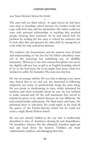CASPAR ADDYMAN
54
was ‘Saint Helena’s School for Girls.’
•
The man had not liked school. At aged eleven he had been
sent away to boarding school because his mother could not
cope with both him and her alcoholism. His father could not
cope with personal relationships or anything that involved
people showing their emotions. So he had solved half his
problem by sending the boy away to school for someone else
to look after him and ignored the other half by staying late at
work while his wife nursed her demons.
The teachers, the housemaster and the matron were all kind
and understanding of the boy but his fellow schoolboys were
evil in the unceasing but unthinking way of childlike
innocence. (Whoever it was who coined that phrase was never
the slightly odd new boy or girl at an English boarding school.
If he or she had been, she or he might have been a little less
inclined to suffer the bastards.) The man was that boy.
He was an average scholar. He was bad at playing every sport
they forced him to try and was not interested in following
religiously any teams of professionals doing the same thing.
He was prone to daydreaming in class, which infuriated his
teachers, and when reminded where he was, the boy inclined
to make unusual and off the wall statements that served to
remind his peers to be unkind (because he was different). He
had unfashionable enthusiasms. He liked trains and buses. He
preferred chess to television. He could replay in his head all
the games of the Fischer-Spassky match but he could not
recite a single Monty Python sketch.
He was not actively bullied in the way that is traditionally
described in tales of dormitory derring-do and dastardliness.
No breathless wheezes like the ultimately harmless apple-pie
bed and head down the lavatory. Children are more
sophisticated, insidious and damaging than that.
 