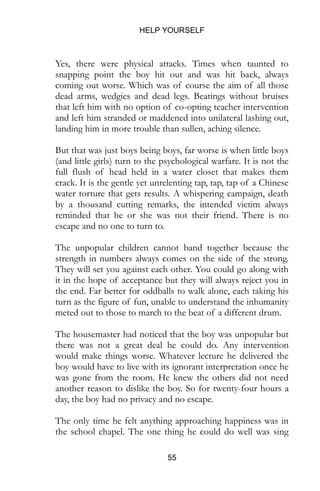 HELP YOURSELF
55
Yes, there were physical attacks. Times when taunted to
snapping point the boy hit out and was hit back, always
coming out worse. Which was of course the aim of all those
dead arms, wedgies and dead legs. Beatings without bruises
that left him with no option of co-opting teacher intervention
and left him stranded or maddened into unilateral lashing out,
landing him in more trouble than sullen, aching silence.
But that was just boys being boys, far worse is when little boys
(and little girls) turn to the psychological warfare. It is not the
full flush of head held in a water closet that makes them
crack. It is the gentle yet unrelenting tap, tap, tap of a Chinese
water torture that gets results. A whispering campaign, death
by a thousand cutting remarks, the intended victim always
reminded that he or she was not their friend. There is no
escape and no one to turn to.
The unpopular children cannot band together because the
strength in numbers always comes on the side of the strong.
They will set you against each other. You could go along with
it in the hope of acceptance but they will always reject you in
the end. Far better for oddballs to walk alone, each taking his
turn as the figure of fun, unable to understand the inhumanity
meted out to those to march to the beat of a different drum.
The housemaster had noticed that the boy was unpopular but
there was not a great deal he could do. Any intervention
would make things worse. Whatever lecture he delivered the
boy would have to live with its ignorant interpretation once he
was gone from the room. He knew the others did not need
another reason to dislike the boy. So for twenty-four hours a
day, the boy had no privacy and no escape.
The only time he felt anything approaching happiness was in
the school chapel. The one thing he could do well was sing
 