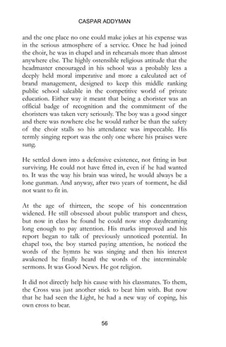 CASPAR ADDYMAN
56
and the one place no one could make jokes at his expense was
in the serious atmosphere of a service. Once he had joined
the choir, he was in chapel and in rehearsals more than almost
anywhere else. The highly ostensible religious attitude that the
headmaster encouraged in his school was a probably less a
deeply held moral imperative and more a calculated act of
brand management, designed to keep this middle ranking
public school saleable in the competitive world of private
education. Either way it meant that being a chorister was an
official badge of recognition and the commitment of the
choristers was taken very seriously. The boy was a good singer
and there was nowhere else he would rather be than the safety
of the choir stalls so his attendance was impeccable. His
termly singing report was the only one where his praises were
sung.
He settled down into a defensive existence, not fitting in but
surviving. He could not have fitted in, even if he had wanted
to. It was the way his brain was wired, he would always be a
lone gunman. And anyway, after two years of torment, he did
not want to fit in.
At the age of thirteen, the scope of his concentration
widened. He still obsessed about public transport and chess,
but now in class he found he could now stop daydreaming
long enough to pay attention. His marks improved and his
report began to talk of previously unnoticed potential. In
chapel too, the boy started paying attention, he noticed the
words of the hymns he was singing and then his interest
awakened he finally heard the words of the interminable
sermons. It was Good News. He got religion.
It did not directly help his cause with his classmates. To them,
the Cross was just another stick to beat him with. But now
that he had seen the Light, he had a new way of coping, his
own cross to bear.
 