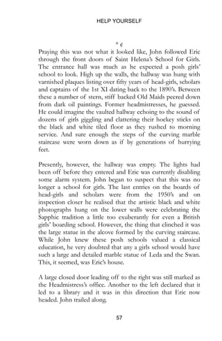 HELP YOURSELF
57
* ¢
Praying this was not what it looked like, John followed Eric
through the front doors of Saint Helena’s School for Girls.
The entrance hall was much as he expected a posh girls’
school to look. High up the walls, the hallway was hung with
varnished plaques listing over fifty years of head-girls, scholars
and captains of the 1st XI dating back to the 1890’s. Between
these a number of stern, stiff backed Old Maids peered down
from dark oil paintings. Former headmistresses, he guessed.
He could imagine the vaulted hallway echoing to the sound of
dozens of girls giggling and clattering their hockey sticks on
the black and white tiled floor as they rushed to morning
service. And sure enough the steps of the curving marble
staircase were worn down as if by generations of hurrying
feet.
Presently, however, the hallway was empty. The lights had
been off before they entered and Eric was currently disabling
some alarm system. John began to suspect that this was no
longer a school for girls. The last entries on the boards of
head-girls and scholars were from the 1950’s and on
inspection closer he realised that the artistic black and white
photographs hung on the lower walls were celebrating the
Sapphic tradition a little too exuberantly for even a British
girls’ boarding school. However, the thing that clinched it was
the large statue in the alcove formed by the curving staircase.
While John knew these posh schools valued a classical
education, he very doubted that any a girls school would have
such a large and detailed marble statue of Leda and the Swan.
This, it seemed, was Eric’s house.
A large closed door leading off to the right was still marked as
the Headmistress’s office. Another to the left declared that it
led to a library and it was in this direction that Eric now
headed. John trailed along.
 