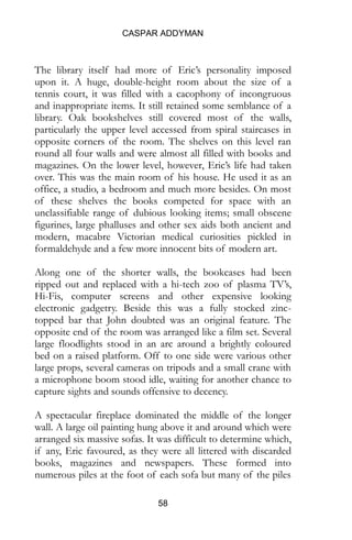 CASPAR ADDYMAN
58
The library itself had more of Eric’s personality imposed
upon it. A huge, double-height room about the size of a
tennis court, it was filled with a cacophony of incongruous
and inappropriate items. It still retained some semblance of a
library. Oak bookshelves still covered most of the walls,
particularly the upper level accessed from spiral staircases in
opposite corners of the room. The shelves on this level ran
round all four walls and were almost all filled with books and
magazines. On the lower level, however, Eric’s life had taken
over. This was the main room of his house. He used it as an
office, a studio, a bedroom and much more besides. On most
of these shelves the books competed for space with an
unclassifiable range of dubious looking items; small obscene
figurines, large phalluses and other sex aids both ancient and
modern, macabre Victorian medical curiosities pickled in
formaldehyde and a few more innocent bits of modern art.
Along one of the shorter walls, the bookcases had been
ripped out and replaced with a hi-tech zoo of plasma TV’s,
Hi-Fis, computer screens and other expensive looking
electronic gadgetry. Beside this was a fully stocked zinc-
topped bar that John doubted was an original feature. The
opposite end of the room was arranged like a film set. Several
large floodlights stood in an arc around a brightly coloured
bed on a raised platform. Off to one side were various other
large props, several cameras on tripods and a small crane with
a microphone boom stood idle, waiting for another chance to
capture sights and sounds offensive to decency.
A spectacular fireplace dominated the middle of the longer
wall. A large oil painting hung above it and around which were
arranged six massive sofas. It was difficult to determine which,
if any, Eric favoured, as they were all littered with discarded
books, magazines and newspapers. These formed into
numerous piles at the foot of each sofa but many of the piles
 