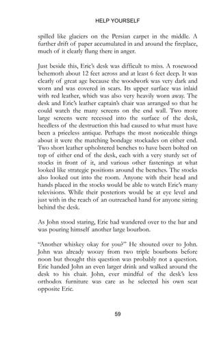 HELP YOURSELF
59
spilled like glaciers on the Persian carpet in the middle. A
further drift of paper accumulated in and around the fireplace,
much of it clearly flung there in anger.
Just beside this, Eric’s desk was difficult to miss. A rosewood
behemoth about 12 feet across and at least 6 feet deep. It was
clearly of great age because the woodwork was very dark and
worn and was covered in scars. Its upper surface was inlaid
with red leather, which was also very heavily worn away. The
desk and Eric’s leather captain’s chair was arranged so that he
could watch the many screens on the end wall. Two more
large screens were recessed into the surface of the desk,
heedless of the destruction this had caused to what must have
been a priceless antique. Perhaps the most noticeable things
about it were the matching bondage stockades on either end.
Two short leather upholstered benches to have been bolted on
top of either end of the desk, each with a very sturdy set of
stocks in front of it, and various other fastenings at what
looked like strategic positions around the benches. The stocks
also looked out into the room. Anyone with their head and
hands placed in the stocks would be able to watch Eric’s many
televisions. While their posteriors would be at eye level and
just with in the reach of an outreached hand for anyone sitting
behind the desk.
As John stood staring, Eric had wandered over to the bar and
was pouring himself another large bourbon.
“Another whiskey okay for you?” He shouted over to John.
John was already woozy from two triple bourbons before
noon but thought this question was probably not a question.
Eric handed John an even larger drink and walked around the
desk to his chair. John, ever mindful of the desk’s less
orthodox furniture was care as he selected his own seat
opposite Eric.
 