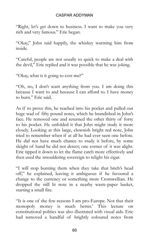 CASPAR ADDYMAN
60
“Right, let’s get down to business. I want to make you very
rich and very famous.” Eric began.
“Okay,” John said happily, the whiskey warming him from
inside.
“Careful, people are not usually so quick to make a deal with
the devil,” Eric replied and it was possible that he was joking.
“Okay, what is it going to cost me?”
“Oh, no, I don’t want anything from you. I am doing this
because I want to and because I can afford to. I have money
to burn.” Eric said.
As if to prove this, he reached into his pocket and pulled out
huge wad of fifty pound notes, which he brandished in John’s
face. He removed one and returned the other thirty of forty
to his pocket. He unfolded it that John might study it more
closely. Looking at this large, clownish bright red note, John
tried to remember when if at all he had ever seen one before.
He did not have much chance to study it before, by some
sleight of hand he did not detect; one corner of it was alight.
Eric tipped it down to let the flame catch more effectively and
then used the smouldering sovereign to relight his cigar.
“I will stop burning them when they take that bitch’s head
off,” he explained, leaving it ambiguous if he favoured a
change to the currency or something more Cromwellian. He
dropped the still lit note in a nearby waste-paper basket,
starting a small fire.
“It is one of the few reasons I am pro-Europe. Not that their
monopoly money is much better.’ This lecture on
constitutional politics was also illustrated with visual aids. Eric
had removed a handful of brightly coloured notes from
 