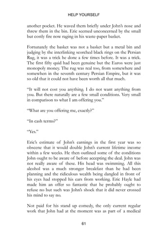 HELP YOURSELF
61
another pocket. He waved them briefly under John’s nose and
threw them in the bin. Eric seemed unconcerned by the small
but costly fire now raging in his waste-paper basket.
Fortunately the basket was not a basket but a metal bin and
judging by the interlinking scorched black rings on the Persian
Rug, it was a trick he done a few times before. It was a trick.
The first fifty quid had been genuine but the Euros were just
monopoly money. The rug was real too, from somewhere and
somewhen in the seventh century Persian Empire, but it was
so old that it could not have been worth all that much.
“It will not cost you anything. I do not want anything from
you. But there naturally are a few small conditions. Very small
in comparison to what I am offering you.”
“What are you offering me, exactly?”
“In cash terms?”
“Yes.”
Eric’s estimate of John’s earnings in the first year was so
obscene that it would double John’s current lifetime income
within a few weeks. He then outlined some of the conditions
John ought to be aware of before accepting the deal. John was
not really aware of these. His head was swimming. All this
alcohol was a much stronger breakfast than he had been
planning and the ridiculous wealth being dangled in front of
his eyes had stopped his ears from working. Eric Hayle had
made him an offer so fantastic that he probably ought to
refuse no but such was John’s shock that it did never crossed
his mind to say no.
Not paid for his stand up comedy, the only current regular
work that John had at the moment was as part of a medical
 