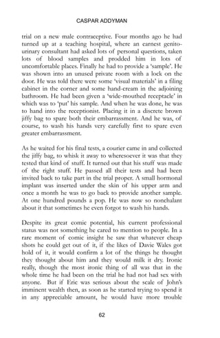 CASPAR ADDYMAN
62
trial on a new male contraceptive. Four months ago he had
turned up at a teaching hospital, where an earnest genito-
urinary consultant had asked lots of personal questions, taken
lots of blood samples and prodded him in lots of
uncomfortable places. Finally he had to provide a ‘sample’. He
was shown into an unused private room with a lock on the
door. He was told there were some ‘visual materials’ in a filing
cabinet in the corner and some hand-cream in the adjoining
bathroom. He had been given a ‘wide-mouthed receptacle’ in
which was to ‘put’ his sample. And when he was done, he was
to hand into the receptionist. Placing it in a discrete brown
jiffy bag to spare both their embarrassment. And he was, of
course, to wash his hands very carefully first to spare even
greater embarrassment.
As he waited for his final tests, a courier came in and collected
the jiffy bag, to whisk it away to wheresoever it was that they
tested that kind of stuff. It turned out that his stuff was made
of the right stuff. He passed all their tests and had been
invited back to take part in the trial proper. A small hormonal
implant was inserted under the skin of his upper arm and
once a month he was to go back to provide another sample.
At one hundred pounds a pop. He was now so nonchalant
about it that sometimes he even forgot to wash his hands.
Despite its great comic potential, his current professional
status was not something he cared to mention to people. In a
rare moment of comic insight he saw that whatever cheap
shots he could get out of it, if the likes of Davie Wales got
hold of it, it would confirm a lot of the things he thought
they thought about him and they would milk it dry. Ironic
really, though the most ironic thing of all was that in the
whole time he had been on the trial he had not had sex with
anyone. But if Eric was serious about the scale of John’s
imminent wealth then, as soon as he started trying to spend it
in any appreciable amount, he would have more trouble
 