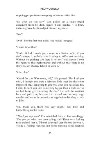 HELP YOURSELF
63
stopping people from attempting to have sex with him.
“So what do you say?” Eric picked up a single paged
document from his desk, signed it and handed it to John,
indicating were he should put his own signature.
“No.”
“No?” For the first time today Eric looked intrigued.
“I want twice that.”
“Fuck off kid, I made you a once in a lifetime offer, if you
don’t accept it, nobody else is going to offer you anything.
Without me pushing you there is no ‘you’ and anyway I own
the rights to that performance and without that there is no
story. So, last chance. Take it or leave it.”
“Oh.. okay.”
“Good for you. Wise move, kid,” Eric paused. “But I tell you
what, I thought you were a spineless little loser but that stunt
impressed me. I am going to give you what you just asked for.
I want to turn you into something bigger than a rock-star so
we had better get you acting like one.” He took the contract
back and picked up his pen. He crossed out one very large
number and wrote in one twice as large before handing it back
to John.
“Er.. thank you, thank you very much.” said John and
hurriedly signed his name.
“Thank you very much” Eric mimicked back to him mockingly.
“Do you get what I’ve been telling you? That’s very fucking
rock and roll that is. Where’s your ego? Act like you deserve it.
You’re a fucking rock-star not some mincing social sciences
 