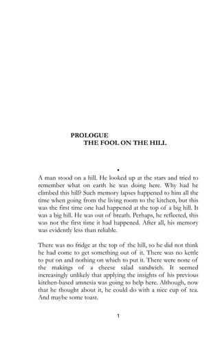 1
PROLOGUE
THE FOOL ON THE HILL
•
A man stood on a hill. He looked up at the stars and tried to
remember what on earth he was doing here. Why had he
climbed this hill? Such memory lapses happened to him all the
time when going from the living room to the kitchen, but this
was the first time one had happened at the top of a big hill. It
was a big hill. He was out of breath. Perhaps, he reflected, this
was not the first time it had happened. After all, his memory
was evidently less than reliable.
There was no fridge at the top of the hill, so he did not think
he had come to get something out of it. There was no kettle
to put on and nothing on which to put it. There were none of
the makings of a cheese salad sandwich. It seemed
increasingly unlikely that applying the insights of his previous
kitchen-based amnesia was going to help here. Although, now
that he thought about it, he could do with a nice cup of tea.
And maybe some toast.
 