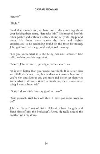 CASPAR ADDYMAN
64
lecturer.”
“Right.”
“And that reminds me, we have got to do something about
your fucking dress sense. Here take this.” Eric reached into his
other pocket and withdrew a thick clump of (real) fifty pound
notes. He threw these across the desk and slightly
embarrassed to be scrabbling round on the floor for money,
John got down on the ground and picked them up.
“Do you know what it is like being rich and famous?” Eric
called to him over his huge desk.
“Nice?” John ventured, peering up over the screens.
“It is even better than you would ever think. It is better than
sex. Well that’s not true, but it does not matter because if
you’re rich and famous you get more and better sex than you
know what to do with. Which reminds me, there is one more
thing. I want a blow job.”
“Sorry I don’t think I’m very good at them.”
“Suit yourself. Well fuck off then. I have got some work to
do.”
John let himself out of Saint Helena’s school for girls and
flung himself into the Bricklayer’s Arms. He really needed the
comfort of a big drink.
 