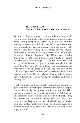HELP YOURSELF
65
INTERMISSION
SATAN WANTS YOU FOR A SUNBEAM
Satanism really gets my goat. It has got to be the most stupid
religion going, and that’s going some, because it is up against
pretty strong competition. After all, before we invented
moving pictures and with it the ‘job’ of being a movie star,
there was no better way your average charismatic egotist could
pass the long dark evenings than founding his own religion.
And it seems there was never any shortage of idiots to follow
them either. Charlie Chaplin and Walt Disney have probably
done more to right religion than a whole crusade of Richard
Dawkins could ever manage. Of course, these days your
average wacko is more likely to want their own daytime talk
show than their own religion, although the most freaked-out
ones usually end up doing both and, hell, one look at the
ratings tells you there’s an ocean of eyeballs out there to just
soaking it up. (Jesus Christ! - who am I trying to kid? I own a
Bible, a Koran, the Tao Te Ching, the Analects and even a
fucking TV!)
I will give them one thing though Your average Satanist is a
good deal more interesting character than the herds of empty-
headed dementedly happy couch-cattle and mooning Bible
bashers who keep sending the cheques that keep Billy Graham
and other crooks cut from the same cloth in the fine style they
have become accustomed to. Those Lear jets don’t come
cheap and just keeping them stocked with champagne, caviar,
coke and hookers costs more than Joe Christian earns in a
lifetime. They all do it, believe me - when did you ever see the
pope on a bus?
 