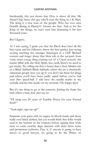 CASPAR ADDYMAN
66
Incidentally, this just shows that Elvis is above all that. My
friend Chip knew this guy who’d seen the King in a K-Mart.
The King is a true man of the people. Who has ever seen
Gandhi dining in Denny’s? Answer me that. And as for the
King of the Kings, no one’s seen him slumming it for two
thousand years.
But I digress..
As I was saying, I grant you that the Devil does have all the
best tunes and his followers throw the best parties. Just trying
scoring anything the stronger Sanatogen at a Cliff Richard
concert and forget about that blow-job in the car-park from
some sweet young thing coming out of a Creed concert, she
maybe filled with the Holy Spirit, but..(well, there’s no need to
get crude). Try telling me that is better than a Iron Maiden rite
or a Black Sabbath Black Sabbath, where the air is chemically
enhanced, people beat you up if you don’t ask them for drugs
and where you’ll have been anally raped before you’ve had
your first speed-ball. I still have the needle marks in my
eyeballs and the bite marks on my scrotum. Oh, happy days!
But it’s one thing to go to the concerts. Joining the Satan fan
club offers a bum deal. Just say no.
“I’ll swap you 24 years of Earthly Power for your Eternal
Soul?”
“Yeah right, sign me up!”
Satanism seems great with its orgies, its blood rituals and those
really cool black clothes, but you would think that folks would
read to the bottom of the contract before signing their souls
away to some swarthy dago daemon with natty dress sense
and prominent eyebrows. Face it, if anyone is going to have
access to good lawyers, it’s going to be the Prince of
 
