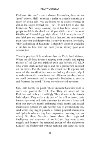 HELP YOURSELF
67
Darkness. You don’t stand a chance. Remember, there are no
‘good’ lawyers. Hell! - to make it easier he doesn’t even make a
secret of being evil - you are bound to be double-crossed. (I
dislike the single-crossed too - but I’m not here to diss the
Christians. Not today, anyway.) So, it has been known for
people to diddle the devil, and if you think you are the next
Giraldus of Einsiedeln, go right ahead. All I can say is that if
you think you are smarter than Satan then you are more stupid
than you seem and deserve the Eternity in torment. Ironically,
“the Cardinal Sin of Satanism” is stupidity! Oops! It would be
a bit late to find that out once you’ve already paid your
subscription.
There is precious little evidence that the Dark Lord delivers.
Where are all these Satanists reaping their benefits and raping
the rest of us? Can you think of even one Fortune 500 CEO
who wears black leather capes and has a pentagram tattooed
on his throat? I’ve checked and there isn’t one. It appears that
none of the world’s richest men needed any demonic help. I
would estimate that there is not one billionaire out there intent
on world domination and in league with Beelzebub to enslave
and frustrate the world. They’re more interested in yachts.
Still, that’s hardly the point. These imbecilic Satanists want to
serve and protect the Evil One. They are aware of his
Darkness and embrace it willingly. They all want to be Satan’s
little helpers. They make a big deal of the will to power, their
innate superiority and their contempt for the weak. How odd
then that they are mostly embittered social misfits and sexual
inadequates. (Orgies are ugly people’s way of getting more sex.
And while they might provide a certain physical stimulation
and hydraulic release - they have no passion, no energy and no
value.) So these Satanists boast about their supposed
intelligence and awareness of ‘reality’, yet they want to use
magick and borrow the temporal power of the malevolent
Lord of the Underworld without realising that there’s no such
 