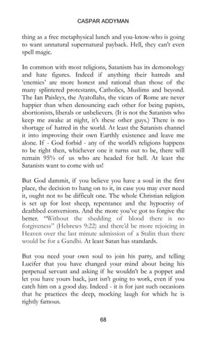 CASPAR ADDYMAN
68
thing as a free metaphysical lunch and you-know-who is going
to want unnatural supernatural payback. Hell, they can’t even
spell magic.
In common with most religions, Satanism has its demonology
and hate figures. Indeed if anything their hatreds and
‘enemies’ are more honest and rational than those of the
many splintered protestants, Catholics, Muslims and beyond.
The Ian Paisleys, the Ayatollahs, the vicars of Rome are never
happier than when denouncing each other for being papists,
abortionists, liberals or unbelievers. (It is not the Satanists who
keep me awake at night, it’s these other guys.) There is no
shortage of hatred in the world. At least the Satanists channel
it into improving their own Earthly existence and leave me
alone. If - God forbid - any of the world’s religions happens
to be right then, whichever one it turns out to be, there will
remain 95% of us who are headed for hell. At least the
Satanists want to come with us!
But God dammit, if you believe you have a soul in the first
place, the decision to hang on to it, in case you may ever need
it, ought not to be difficult one. The whole Christian religion
is set up for lost sheep, repentance and the hypocrisy of
deathbed conversions. And the more you’ve got to forgive the
better. “Without the shedding of blood there is no
forgiveness” (Hebrews 9:22) and there’d be more rejoicing in
Heaven over the last minute admission of a Stalin than there
would be for a Gandhi. At least Satan has standards.
But you need your own soul to join his party, and telling
Lucifer that you have changed your mind about being his
perpetual servant and asking if he wouldn’t be a poppet and
let you have yours back, just isn’t going to work, even if you
catch him on a good day. Indeed - it is for just such occasions
that he practices the deep, mocking laugh for which he is
rightly famous.
 
