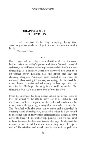 CASPAR ADDYMAN
70
CHAPTER FOUR
TELEVISION
I find television to be very educating. Every time
somebody turns on the set, I go in the other room and read a
book.
– Groucho Marx
Ψ ?
Hazel Cole had never been in a chauffeur driven limousine
before. After yesterday’s phone call from Shona’s personal
assistant, she had been expecting a car to collect her but it was
something of a surprise when she answered the door to a
uniformed driver. Looking past the driver, she saw the
absurdly elongated American beast parked in the road, its
darkened glass making it look very menacing. She followed the
driver down the stairs and reluctantly let him open the rear
door for her. She hoped her neighbours could not see her. She
climbed in but could not make herself comfortable.
From the moment the door closed behind her it was obvious
that she would not be able to travel like this. Unable to find
the door handle, she tapped on the darkened window to the
driver, not realising straight away that he could not see her.
She fumbled with the door some more and succeeded in
opening it and climbing out, just as the driver had got round
to the other side of the vehicle, climbed in and closed his own
door. He took off his peaked cap, placing it on the seat next
to him, fastened his belt and turned the key. He checked the
offside mirror out of habit and was leaning forward to peer
out of his window and check that it was safe to pull into
 