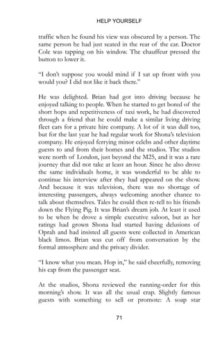HELP YOURSELF
71
traffic when he found his view was obscured by a person. The
same person he had just seated in the rear of the car. Doctor
Cole was tapping on his window. The chauffeur pressed the
button to lower it.
“I don’t suppose you would mind if I sat up front with you
would you? I did not like it back there.”
He was delighted. Brian had got into driving because he
enjoyed talking to people. When he started to get bored of the
short hops and repetitiveness of taxi work, he had discovered
through a friend that he could make a similar living driving
fleet cars for a private hire company. A lot of it was dull too,
but for the last year he had regular work for Shona’s television
company. He enjoyed ferrying minor celebs and other daytime
guests to and from their homes and the studios. The studios
were north of London, just beyond the M25, and it was a rare
journey that did not take at least an hour. Since he also drove
the same individuals home, it was wonderful to be able to
continue his interview after they had appeared on the show.
And because it was television, there was no shortage of
interesting passengers, always welcoming another chance to
talk about themselves. Tales he could then re-tell to his friends
down the Flying Pig. It was Brian’s dream job. At least it used
to be when he drove a simple executive saloon, but as her
ratings had grown Shona had started having delusions of
Oprah and had insisted all guests were collected in American
black limos. Brian was cut off from conversation by the
formal atmosphere and the privacy divider.
“I know what you mean. Hop in,” he said cheerfully, removing
his cap from the passenger seat.
At the studios, Shona reviewed the running-order for this
morning’s show. It was all the usual crap. Slightly famous
guests with something to sell or promote: A soap star
 