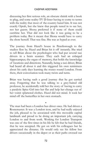 CASPAR ADDYMAN
72
discussing her first serious role, an obscure shrink with a book
to plug, and some reality-TV D-lister having to come to terms
with the reality that most of the country hated him. It was not
exactly Oprah, but she knew that people tuned in to see her,
not her guests. Shona preferred it if none of them could
outshine her. That did not look like it was going to be a
problem today. But it meant that Shona would have to carry
the show herself. That was fine. She was as hyped as ever.
The journey from Hazel’s house in Peterborough to the
studios flew by. Hazel and Brian hit it off instantly. She tried
to tell Brian about the psychologist who had put several taxi
drivers in a brain scanner. They each had an enlarged
hippocampus; the organ of memory, that holds the knowledge
of locations and directions. Naturally, being a taxi driver, Brian
had heard all about it and this triggered his own reminisces
about his early days learning the routes round London. From
there, their conversation took many twists and turns.
Brian was having such a good journey that he got carried
away. Forgetting that he was talking to a grey-haired old
professor, he accidentally told her the story of having to carry
a paralytic Spice Girl into her flat and help her change out of
her vomit splattered clothes. Hazel did not mind. It took her
mind off the butterflies in her own stomach.
•
The man had been a London bus driver once. He had driven a
Routemaster. It was a London icon, and he had really enjoyed
the job, pleased to be associated with this moveable capital
landmark and proud to be doing an important job, carrying
London to and from work. Working for London Transport
was one of the first times in his life he felt that he had friends,
that he was accepted. He got on with his colleagues but he
appreciated the distance. He would only see his fellow bus
drivers occasionally in the depot or as their paths crossed out
 