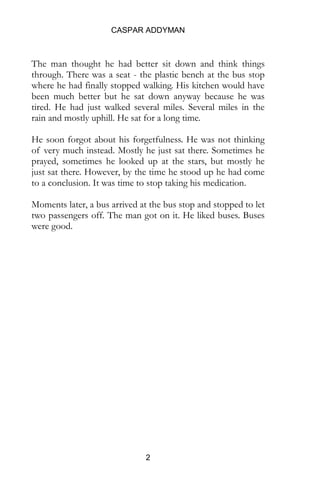 CASPAR ADDYMAN
2
The man thought he had better sit down and think things
through. There was a seat - the plastic bench at the bus stop
where he had finally stopped walking. His kitchen would have
been much better but he sat down anyway because he was
tired. He had just walked several miles. Several miles in the
rain and mostly uphill. He sat for a long time.
He soon forgot about his forgetfulness. He was not thinking
of very much instead. Mostly he just sat there. Sometimes he
prayed, sometimes he looked up at the stars, but mostly he
just sat there. However, by the time he stood up he had come
to a conclusion. It was time to stop taking his medication.
Moments later, a bus arrived at the bus stop and stopped to let
two passengers off. The man got on it. He liked buses. Buses
were good.
 
