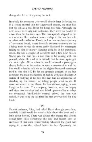 CASPAR ADDYMAN
74
change that led to him getting the sack.
Ironically for someone who would shortly later be locked up
in a secure mental unit for aggravated assault, the man had
lost his job as a bus driver for being too nice. Although the
new buses were ugly and utilitarian, they were no harder to
driver than the Routemasters. The man quickly adapted to the
new vehicles. He could not however adapt to his new dual role
as driver and conductor. Firstly, he lost that meditative privacy
of a separate booth, where he could concentrate solely on the
driving, now he was far more easily distracted by passengers
talking to him or merely standing close by in his peripheral
vision. He had a couple of accidents and a few near misses.
Worse yet, the man was a not man to be dealing with the
general public. He tried to be friendly but he never quite got
the tone right. All to often he would misread a passenger’s
cheery hello as an invitation to start a conversation and the
bus would often be held up as the slightly bemused passenger
tried to cut him off. By far the greatest concern to the bus
company, the man was terrible at dealing with fare-dodgers. A
victim of bullying all his life, the man had no experience of
standing up for himself or telling people what to do. If
someone wanted to get aboard his bus without paying, he was
happy to let them. The company, however, were not happy
and after two warnings and two failed opportunities to adapt
the company’s ‘productivity centred ethos’, the man was
sacked. It was to be the last time the man ever worked for The
Man.
Ψ ?
Shona’s assistant, Alice, had talked Hazel through everything
carefully. Hazel would be asked a little about the book and a
little about herself. There was always the chance that Shona
would latch onto something she said and launch into an
anecdote of her own, reinterpreting whatever the guest was
saying in terms that related better to her. Apparently the
 