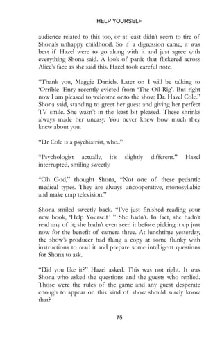 HELP YOURSELF
75
audience related to this too, or at least didn’t seem to tire of
Shona’s unhappy childhood. So if a digression came, it was
best if Hazel were to go along with it and just agree with
everything Shona said. A look of panic that flickered across
Alice’s face as she said this. Hazel took careful note.
“Thank you, Maggie Daniels. Later on I will be talking to
‘Orrible ‘Enry recently evicted from ‘The Oil Rig’. But right
now I am pleased to welcome onto the show, Dr. Hazel Cole.”
Shona said, standing to greet her guest and giving her perfect
TV smile. She wasn’t in the least bit pleased. These shrinks
always made her uneasy. You never knew how much they
knew about you.
“Dr Cole is a psychiatrist, who..”
“Psychologist actually, it’s slightly different.” Hazel
interrupted, smiling sweetly.
“Oh God,” thought Shona, “Not one of these pedantic
medical types. They are always uncooperative, monosyllabic
and make crap television.”
Shona smiled sweetly back. “I’ve just finished reading your
new book, ‘Help Yourself’ ” She hadn’t. In fact, she hadn’t
read any of it; she hadn’t even seen it before picking it up just
now for the benefit of camera three. At lunchtime yesterday,
the show’s producer had flung a copy at some flunky with
instructions to read it and prepare some intelligent questions
for Shona to ask.
“Did you like it?” Hazel asked. This was not right. It was
Shona who asked the questions and the guests who replied.
Those were the rules of the game and any guest desperate
enough to appear on this kind of show should surely know
that?
 