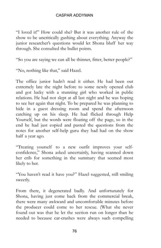 CASPAR ADDYMAN
76
“I loved it!” How could she? But it was another rule of the
show to be uncritically gushing about everything. Anyway the
junior researcher’s questions would let Shona bluff her way
through. She consulted the bullet points.
“So you are saying we can all be thinner, fitter, better people?”
“No, nothing like that,” said Hazel.
The office junior hadn’t read it either. He had been out
extremely late the night before to some newly opened club
and got lucky with a stunning girl who worked in public
relations. He had not slept at all last night and he was hoping
to see her again that night. To be prepared he was planning to
hide in a guest dressing room and spend the afternoon
catching up on his sleep. He had flicked through Help
Yourself, but the words were floating off the page, so in the
end he had just copied and pasted the questions from the
notes for another self-help guru they had had on the show
half a year ago.
“Treating yourself to a new outfit improves your self-
confidence,” Shona asked uncertainly, having scanned down
her crib for something in the summary that seemed most
likely to her.
“You haven’t read it have you?” Hazel suggested, still smiling
sweetly.
From there, it degenerated badly. And unfortunately for
Shona, having just come back from the commercial break,
there were many awkward and uncomfortable minutes before
the producer could come to her rescue. (What she never
found out was that he let the section run on longer than he
needed to because car-crashes were always such compelling
 