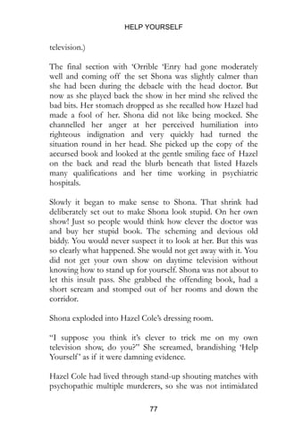 HELP YOURSELF
77
television.)
The final section with ‘Orrible ‘Enry had gone moderately
well and coming off the set Shona was slightly calmer than
she had been during the debacle with the head doctor. But
now as she played back the show in her mind she relived the
bad bits. Her stomach dropped as she recalled how Hazel had
made a fool of her. Shona did not like being mocked. She
channelled her anger at her perceived humiliation into
righteous indignation and very quickly had turned the
situation round in her head. She picked up the copy of the
accursed book and looked at the gentle smiling face of Hazel
on the back and read the blurb beneath that listed Hazels
many qualifications and her time working in psychiatric
hospitals.
Slowly it began to make sense to Shona. That shrink had
deliberately set out to make Shona look stupid. On her own
show! Just so people would think how clever the doctor was
and buy her stupid book. The scheming and devious old
biddy. You would never suspect it to look at her. But this was
so clearly what happened. She would not get away with it. You
did not get your own show on daytime television without
knowing how to stand up for yourself. Shona was not about to
let this insult pass. She grabbed the offending book, had a
short scream and stomped out of her rooms and down the
corridor.
Shona exploded into Hazel Cole’s dressing room.
“I suppose you think it’s clever to trick me on my own
television show, do you?” She screamed, brandishing ‘Help
Yourself’ as if it were damning evidence.
Hazel Cole had lived through stand-up shouting matches with
psychopathic multiple murderers, so she was not intimidated
 