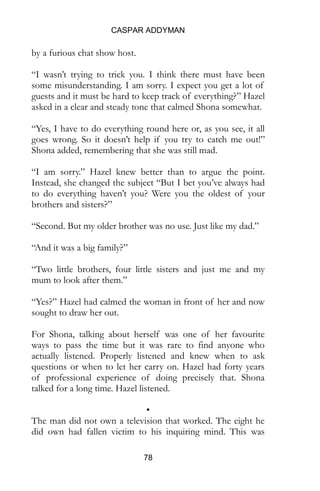 CASPAR ADDYMAN
78
by a furious chat show host.
“I wasn’t trying to trick you. I think there must have been
some misunderstanding. I am sorry. I expect you get a lot of
guests and it must be hard to keep track of everything?” Hazel
asked in a clear and steady tone that calmed Shona somewhat.
“Yes, I have to do everything round here or, as you see, it all
goes wrong. So it doesn’t help if you try to catch me out!”
Shona added, remembering that she was still mad.
“I am sorry.” Hazel knew better than to argue the point.
Instead, she changed the subject “But I bet you’ve always had
to do everything haven’t you? Were you the oldest of your
brothers and sisters?”
“Second. But my older brother was no use. Just like my dad.”
“And it was a big family?”
“Two little brothers, four little sisters and just me and my
mum to look after them.”
“Yes?” Hazel had calmed the woman in front of her and now
sought to draw her out.
For Shona, talking about herself was one of her favourite
ways to pass the time but it was rare to find anyone who
actually listened. Properly listened and knew when to ask
questions or when to let her carry on. Hazel had forty years
of professional experience of doing precisely that. Shona
talked for a long time. Hazel listened.
•
The man did not own a television that worked. The eight he
did own had fallen victim to his inquiring mind. This was
 
