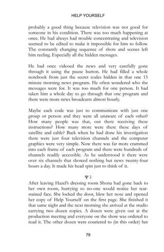 HELP YOURSELF
79
probably a good thing because television was not good for
someone in his condition. There was too much happening at
once. He had always had trouble concentrating and television
seemed to be edited to make it impossible for him to follow.
The constantly changing sequence of shots and scenes left
him reeling. Especially all the hidden messages.
He had once videoed the news and very carefully gone
through it using the pause button. He had filled a whole
notebook from just the secret codes hidden in that one 15
minute morning news program. He often wondered who the
messages were for. It was too much for one person. It had
taken him a whole day to go through that one program and
there were more news broadcasts almost hourly.
Maybe each code was just to communicate with just one
group or person and they were all unaware of each other?
How many people was that, out there receiving these
instructions? How many more were there these days of
satellite and cable? Back when he had done his investigation
there were just four television channels and the computer
graphics were very simple. Now there was far more crammed
into each frame of each program and there were hundreds of
channels readily accessible. As he understood it there were
over six channels that showed nothing but news twenty-four
hours a day. It made his head spin just to think of it.
Ψ ?
After leaving Hazel’s dressing room Shona had gone back to
her own room, hurrying so no-one would notice her tear-
stained face. She locked the door, blew her nose and opened
her copy of Help Yourself on the first page. She finished it
that same night and the next morning she arrived at the studio
carrying two dozen copies. A dozen were given out at the
production meeting and everyone on the show was ordered to
read it. The other dozen were couriered to (in this order) her
 