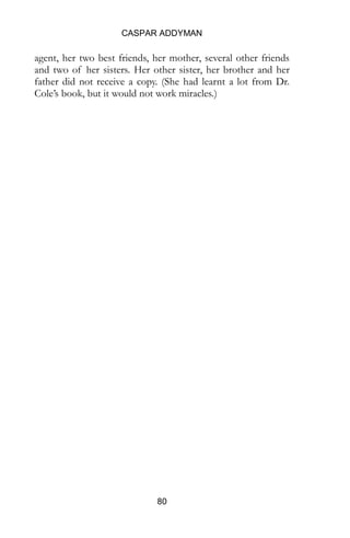 CASPAR ADDYMAN
80
agent, her two best friends, her mother, several other friends
and two of her sisters. Her other sister, her brother and her
father did not receive a copy. (She had learnt a lot from Dr.
Cole’s book, but it would not work miracles.)
 