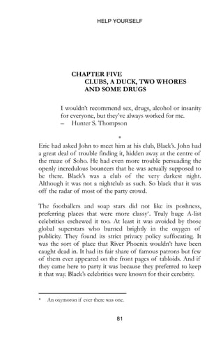 HELP YOURSELF
81
CHAPTER FIVE
CLUBS, A DUCK, TWO WHORES
AND SOME DRUGS
I wouldn’t recommend sex, drugs, alcohol or insanity
for everyone, but they’ve always worked for me.
– Hunter S. Thompson
*
Eric had asked John to meet him at his club, Black’s. John had
a great deal of trouble finding it, hidden away at the centre of
the maze of Soho. He had even more trouble persuading the
openly incredulous bouncers that he was actually supposed to
be there. Black’s was a club of the very darkest night.
Although it was not a nightclub as such. So black that it was
off the radar of most of the party crowd.
The footballers and soap stars did not like its poshness,
preferring places that were more classy*. Truly huge A-list
celebrities eschewed it too. At least it was avoided by those
global superstars who burned brightly in the oxygen of
publicity. They found its strict privacy policy suffocating. It
was the sort of place that River Phoenix wouldn’t have been
caught dead in. It had its fair share of famous patrons but few
of them ever appeared on the front pages of tabloids. And if
they came here to party it was because they preferred to keep
it that way. Black’s celebrities were known for their cerebrity.
* An oxymoron if ever there was one.
 