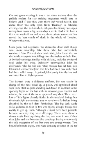 CASPAR ADDYMAN
82
On any given evening it was a lot more tedious than the
gullible readers for star stalking magazines would care to
believe. And if ever they went there they would hate it. The
dance floor was only open from Thursday to Saturday
evenings but the well-stocked, oak-panelled library was open
twenty-four hours a day, seven days a week. Black’s did have a
first class cocktail bar and an excellent private restaurant that
served the best confit of duck in the whole of London.
Whatever that was.
Once John had negotiated the distrustful door staff things
went more smoothly. Like those who had successfully
convinced Saint Peter of their credentials, John found that on
the inside, everyone was falling over themselves to help him.
A liveried concierge, familiar with his kind, took this confused
soul under his wing. Delicately interrogating John he
ascertained who he was and what mistake had let him into
Elysium. He informed John that Eric had been here earlier but
had been called away. He guided John gently into the bar and
entrusted him to higher powers.
The barman wore a different uniform. He was clearly in
charge of the next cloud up. A plush, well-appointed cloud
with thick black carpets and deep red décor. In contrast to the
sparking lights of the bar with its smoked glass counter and
mirrors, the rest of the room appeared very dark. There were
lots of little lights cleverly hidden in the moulded fittings but
the subtle light they seemed not to travel very far before being
absorbed by the soft dark furnishings. The big dark suede
sofas, gathered in four or five well spaced groups, looked too
comfy to get up from. Although it must have been possible
because currently they were all empty. There were about a
dozen stools lined up along the bar; two were in use. Other
than John and the barman (the concierge having evaporated)
the only occupants of the bar were two young women. Two
beautiful blonde angels, who were drinking cocktails at the far
 