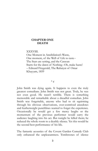 3
CHAPTER ONE
DEATH
XXXVIII.
One Moment in Annihilation’s Waste,
One moment, of the Well of Life to taste--
The Stars are setting, and the Caravan
Starts for the dawn of Nothing--Oh, make haste!
– Edward Fitzgerald, The Rubaiyat of Omar
Khayyam, 1859
* ¢
John Smith was dying again. It happens to even the truly
greatest comedians. John Smith was not great. Truly, he was
not even good. He wasn’t terrible. There is something
memorable and remarkable about a dreadful comedian. John
Smith was forgettable, anyone who had to sit squirming
through his obvious observations, over-contrived anecdotes
and featherweight punchlines wanted to forget the experience.
Occasionally he would get a few mercy laughs or the
momentum of the previous performer would carry the
audience laughing into his act. But tonight he killed them; he
reduced the whole room to a deathly silence. Yet this would be
the second best performance of his life.
The fantastic acoustics of the Covent Garden Comedy Club
only enhanced the unpleasantness. Tombstones of silence
 