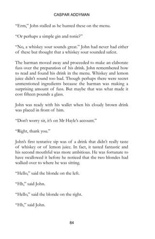 CASPAR ADDYMAN
84
“Erm,” John stalled as he hunted these on the menu.
“Or perhaps a simple gin and tonic?”
“No, a whiskey sour sounds great.” John had never had either
of these but thought that a whiskey sour sounded safest.
The barman moved away and proceeded to make an elaborate
fuss over the preparation of his drink. John remembered how
to read and found his drink in the menu. Whiskey and lemon
juice didn’t sound too bad. Though perhaps there were secret
unmentioned ingredients because the barman was making a
surprising amount of fuss. But maybe that was what made it
cost fifteen pounds a glass.
John was ready with his wallet when his cloudy brown drink
was placed in front of him.
“Don’t worry sir, it’s on Mr Hayle’s account.”
“Right, thank you.”
John’s first tentative sip was of a drink that didn’t really taste
of whiskey or of lemon juice. In fact, it tasted fantastic and
his second mouthful was more ambitious. He was fortunate to
have swallowed it before he noticed that the two blondes had
walked over to where he was sitting.
“Hello,” said the blonde on the left.
“Hh,” said John.
“Hello,” said the blonde on the right.
“Hh,” said John.
 